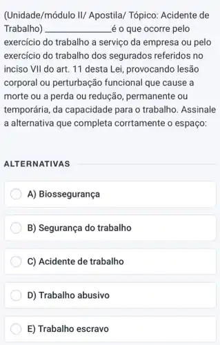 (Unidade/módulc II/ Apostila/Tópico: Acidente de
Trabalho) __ é o que ocorre pelo
exercício do trabalho a serviço da empresa ou pelo
exercício do trabalho dos segurados referidos no
inciso VVert  do art. 11 desta Lei, provocando , lesão
corporal ou perturbação funcional que cause a
morte ou a perda ou redução , permanente ou
temporária, da capacidade para o trabalho. Assinale
a alternativa que completa corrtamente o espaço:
ALTERNATIVAS
A) Biossegurança
B) Segurança do trabalho
C) Acidente de trabalho
D) Trabalho abusivo
E) Trabalho escravo