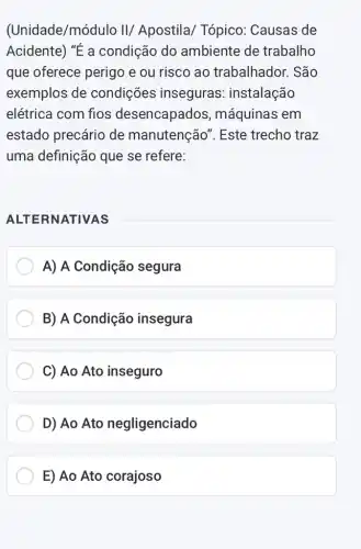 (Unidade/módulo II/ Apostila Tópico: Causas de
Acidente) "É a condição do ambiente de trabalho
que oferece perigo e ou risco ao trabalhador. São
exemplos de condições inseguras : instalação
elétrica com fios desencapados , máquinas em
estado precário de manutenção". Este trecho traz
uma definição que se refere:
ALTERNATIVAS
A) A Condição segura
B) A Condição insegura
C) Ao Ato inseguro
D) Ao Ato negligenciado
E) Ao Ato corajoso