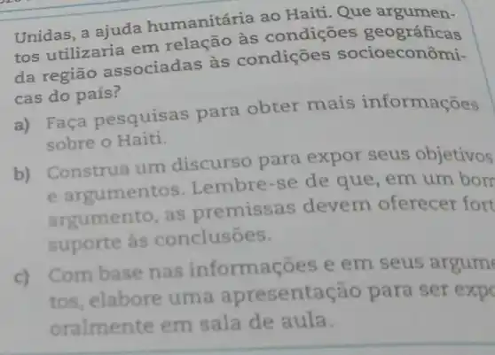 Unidas, a ajuda humanitária ao Haiti. Que argumen-
tos utilizaria em relação às condiçōes geográficas
da região associadas às condiçōes socioecor ômi-
cas do país?
a) Faça pesquise s para obter mais informações
sobre o Haiti.
b) Construa um discurso para expor seus objetivos
e argumentos Lembre-se de que, em um borr
argumento, as premissas devem oferecer fort
suporte às conclusōes.
c)
Com base nas ações e em seus argum
tos, elabore uma entação para ser exp
oralmente em sala de aula.