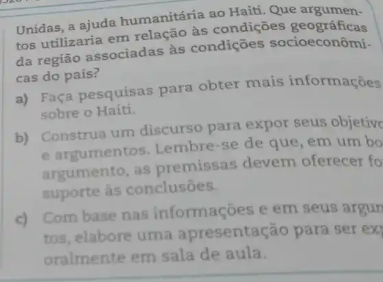 Unidas, a ajuda humanitária ao Haiti. Que
tos utilizaria em relação às condiçōes geográficas
da região associadas às condiçōes socioecor ômi-
cas do país?
a) Faça pesquise s para obter mais informações
sobre o Haiti.
b) Construa um discurso para expor seus objetive
umentos Lembre-se de que, em um bo
argumento, as premissas devem oferecer fo
suporte às conclusōes.
c) Combase nas inform coes e em seus argun
tos, elabore uma aprese ntação para ser ex
oralmente em sala de aula.