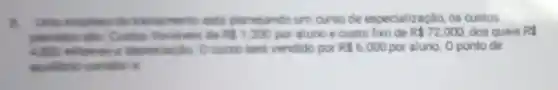 Unie empress de treinamento esta planejando um curso de especialização, os custos
prevision silo Custos Variaveis de RS1.200 por aluno e custo fixo de R 72.000 dos quais RS
4.800 referese a depreciacilo. O curso seri vendido por R 6.000 por aluno. O ponto de
equlibrio contib