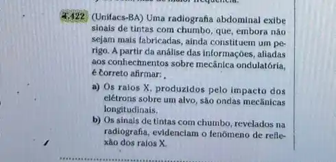 (Unifacs-BA) Uma radiografa abdominal exibe
sinais de tintas com que, embora não
sejam mais fabricadas, ainda constituem um pe-
rigo. A partir da anállse das informações, aliadas
aos conhechnentos sobre mecânica ondulatória,
é torreto afirmar:
a) Os ralos X produzidos pelo impacto dos
elétrons sobre um alvo sào ondas mecânicas
longitudinais.
b) Os sinais de tintas com chumbo, revelados na
radiografia, evidenciam o fenômeno de refle-
xáo dos raios X.