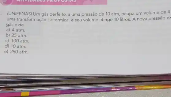 (UNIFENAS) Um gás perfeito, a uma pressão de 10 atm ocupa um volume de 4
uma transformação isotérmica, e seu volume atinge 10 litros. A nova pressão ex
gás é de
a) 4 atm.
b) 25 atm.
c) 100 atm.
d) 10 atm.
e) 250 atm.