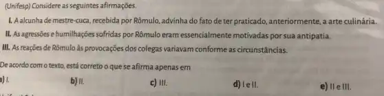 (Unifesp) Considere as seguintes afirmações.
1. A alcunha de mestre-cuca , recebida por Rômulo advinha do fato de ter praticado , anteriormente, a arte culinária.
II. As agressões e humilhações sofridas por Rômulo eram essencialmente motivadas por sue antipatia.
III. As reações de Rômulo às provocações dos colegas variavam conforme as circunstâncias.
De acordo com o texto, está correto o que se afirma apenas em
) 1.
b) II.
c) III.
d) lell.
e) IIe III.