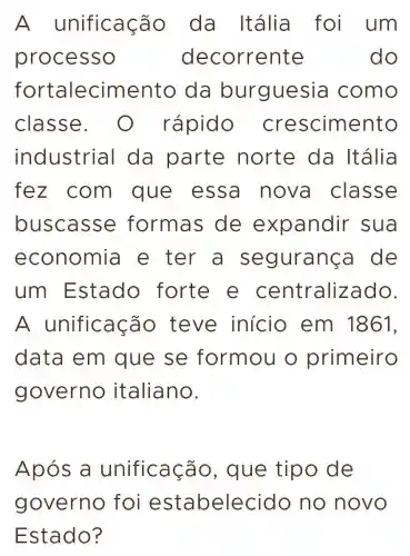 A unificaçã o da Itália foi um
processo dec orrente	do
fortalecimento da burguesia como
classe rápido crescim ento
industria I da parte norte da Itália
fez com que essa nova classe
buscasse e formas de exp andir sua
economia e ter a segura nca de
um Estado forte e centraliz ado.
A unificação teve início em 1861.
data em que se formou o primeiro
governo italiano.
Após a unificação , que tipo de
governo foi estal oelecido no novo