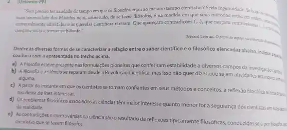 (Unioeste -PR)
"Será preciso ter saudade do tempo em que os filósofos eram ao mesmo tempo cientistas?Seria ingenuidade Se hoje os
mais necessidade dos filosofos nem sobretudo ,dese fazer filósofos , é na medida em que seus métodos estão em ordern cientistars.
universalmente admitidos eas querelas cientificas rareiam . Que apareçam contradições (...), que nascam controvérsias (...), e bem desp
cientista volta a tornar-se filósofo."
(Gérard Lebrun,O papel do espacona elaboração do
Dentre as diversas formas de se caracterizar a relação entre o saber cientifico eo filosófico elencadas abaixo indique a que lie.
coaduna com a apresentada no trecho acima.
a) A filosofia esteve presente nas formulações pioneiras que conferiram estabilidade a diversos campos da investigação cientifica
b)A filosofia e a ciência se separam desde a Revolução Científica , mas isso não quer dizer que sejam atividades estanques,semies
alguma.
c) A partir do instante em que os cientistas se tornam confiantes em seus métodos e conceitos , a reflexão filosófica acerca desse in
nio deixa de lhes interessar.
d) Os problemas filosóficos associados às ciências têm maior interesse quanto menor for a segurança dos cientistas em suas desce
da realidade.
e) As contradições e controvérsias na ciência são o resultado de reflexōes tipicamente filosóficas , conduzidas seja por filósofos, sea
cientistas que se fazem filósofos.