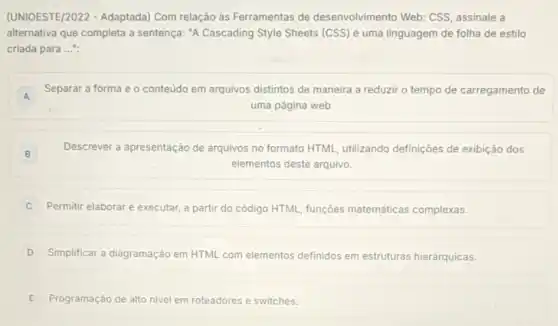 (UNIOESTE/2022 - Adaptada)Com relação às Ferramentas de desenvolvimento Web:CSS, assinale a
alternativa que completa a sentença: "A Cascading Style Sheets (CSS) é uma linguagem de folha de estilo
criada para __
A
Separar a forma e - conteúdo em arquivos distintos de maneira a reduzir o tempo de carregamento de
A
uma página web.
B
Descrever a apresentação de arquivos no formato HTML utilizando definições de exibição dos
elementos deste arquivo.
Permitir elaborar e executar a partir do código HTML, funções matemáticas complexas.
D Simplificar a diagramação em HTML com elementos definidos em estruturas hierárquicas.
E Programação de alto nivel em roteadores e switches.