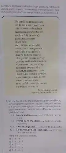 (Unir) Leia atentamente trecho de um poema de Patativa do
Assaré, poeta popular cearense cujo nome verdadeiro é An-
tônio Gonçalves da Silva e responda às questōes de 2a6
No verdô da minha idade
mode acalentá meu choro
minha vovó de bondade
falava em grandes tesôro
era história de reinado
prencesa, prinspe
incantado
com feiticêra e condão
essas história ingraçada
tá selada e carimbada
dentro do meu coração
Mas porém eu sinto e vejo
que a grande sodade minha
não é só de história e bejo
da querida vovozinha
demanhazinha bem cedo
sodade dos meu brinquedo
meu bodoque e meu bornó
meu cavalo de pau
meu pinhão, meu berimbau
e a minha carça cotó.
Digo e não peço perdão.
São Paulo: Escrituras Ed.2002
2. No poema, o eu lirico fala de aspectos de sua infância,
com linguagem regional em registro coloquial. Assina-
le V para as correlações corretas entre a expressão
usada no texto e o sentido dado e F para as correla-
çōes incorretas.
I. ( ) mode acalentá ()	-com a finalidade de con-
solar
11. () verdô da minha idade idade sem medo
audaciosa
111. () minha carça cotó - calça larga, bombacha
IV. () prencesa, prinspe incantado - princesa,
principe encantado
Marg ue a sequência correta.