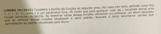 (UNIRG TO/2015) Considere a familia de funções do segundo grau, dos reais nos reais, definida como
f(x)
=x^2+2x+c
onde cé um parâmetro livre, de modo que para qualquer valor de c escolhido temos uma
função particular de familla Ao desenhar vérias dessas um software, um aluno percebeu
os vértices dessas obedeciam a certo padrão Assinale a única alternativa correta que
corresponde ao padrão visualizado pelo aluno: