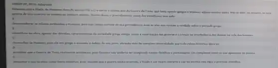 UNISP 52,2010, Adaptado
de Homern, data do século VIII a.C.narra o Gltimo ano da Guerrade Trola,que teria oposto gregos e troianos alguns séculos antes. Nào se sabe.no entanto, se esta
ou mesmo se Homero existin. Diante disso, o procedimento usual dos extadiosos tem sido:
a Homero, pois nilo temos certeza de sua procedencia, nem se eles nos contam a verdade sobre o passado grego.
identificar na obra, apear das dividus, caracteristicas da sociedade grega antiga, come a valorização das guerras e a crenca na interferéncia dos deuses na vida dos homens.
c
dencadar da Homera, poin ele era grego o assumiu a defesa de seu povo, abrindo máo da completa neutralidade que todo relato histórice deve ter.
D
de Trola realmente acontecru.pois Homero nào poderia ter Imaginado tantos detallhes e personagens tảo complexos como os que aparecem no poema.
it
descartar a uso da obra como fonte historica pols, mesmo que a guerra tenha ocorrido, a Iliada é um relato literirio e não foi escrita com rigor e precisio clentifica.