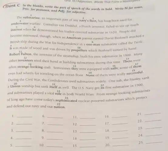 Unit 10/Adjectives: Words That Paint a Masterpiece
Think C In the blanks, write the part of speech of the words in bold.Write N for noun,
Pro. for pronoun, and Adj. for adjective.
The submarine, an important part of any navy's fleet, has long been used for
underwater warfare. Comelius van Drebbel, a Dutch inventor failed to stir up much
interest when he demonstrated his leather-covered submarine in 1620. People did
become interested, though, when an American patriot named David Bushnell attacked a
British ship during the War for Independence in a one-man submarine called the Turtle.
It was made of wood and was driven by propellers which Bushnell turned by hand.
Robert Fulton, the inventor of the steamship, built his own submarine in 1800. Many
other inventors tried their hand at building submarines during this time. These were
often strange-looking craft Sometimes they were equipped with sails; some of them
even had wheels for traveling on the ocean floor. None of them were really successful.
During the Civil War the Confederates used submarines widely. One sub, the Hunley, sank
a Union warship but sank itself as well. The U.S. Navy got its first submarine in 1900,
and submarines played a vital role in both World Wars. From strange-looking submarines
of long ago have come today's sophisticated nuclear powered submarines which protect
and defend our navy and our nation.
22.
__
1. __
2. __
3. __
4. __
5. __
6. __
7. __
8. __
9. __
10. __
11. __
12. __
13. __
14. __
15. __
16. __
17. __
18. __
19. __
20. __
21. __
23.
__
24.
__
25.
__