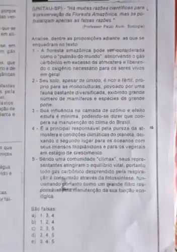 (UNITAU-SP) - "Hà muitas razbes cientificas para
a preservação da Floresta Amazônica, mas se po-
pularizam apenas as falsas razōes."
(Professor Paulo Alvin, Ecologis)
Analise, dentre as proposições adiante, as que se
enquadram no texto:
1. A floresta amazônica pode ser considerada
como o "pulmão do mundo", absorvendo o gás
carbônico em excesso da atmosfera e liberan-
do o oxigênio necessária para os seres vivos
em geral.
2-Seu solo, apesar de úmido, é rico e fértil, pró-
prio para as monoculturas povoado por uma
fauna bastante diversificada, exibindo grande
número de mamiferos e espécies de grande
porte.
3. Sua influência na camada de ozônio e efeito
estufa é mínima, podendo -se dizer que coo-
pera na manutenção do clima do Brasil.
4. É a principal responsável pela pureza da at- IS
mosfera e condições climáticas do planeta, dei-
xando o segundo lugar para os oceanos com
seus imensos fitoplânctons e para os vegetais
em estágio de crescimento.
5- Sendo uma comunidade "climax", seus repre-
sentantes atingiram o equilibrio vital, portanto
todo gás carbônico desprendido pela respira-
cão é consumido através da fotossintese, fun-
cionando portanto como um grande filtro res-
ponsável-Petamanutenção da sua função eco-
lógica.
São falsas:
a) 1,3,4
b) 1,2,4
C) 2,3,5
d) 2,4,5
e) 3,4,5