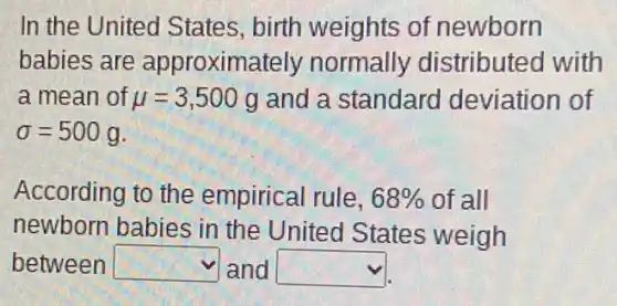 In the United States, birth weights of newborn
babies are approxima itely normally distributed with
a mean of mu =3,500 g and a standard deviation of
sigma =500g
According to the empirical rule, 68%  of all
newborn babies in the United States weigh
between square  and square