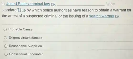 In United States criminal law B, __ is the
standard[1] by which police authorities have reason to obtain a warrant for
the arrest of a suspected criminal or the issuing of a search warrant B.
Probable Cause
Exigent circumstances
Reasonable Suspicion
Consensual Encounter