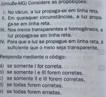 (Uniube-MG) Considere as proposiçoes:
I. No vácuo, a luz propaga-se em linha reta.
II. Em quaisquer circunstâncias, a luz propa-
ga-se em linha reta.
III. Nos meios transparentes e homogêneos, a
luz propaga-se em linha reta.
IV. Para que a luz se propague em linha reta, é
suficiente que o meio seja transparente.
Responda mediante o código:
a) se somente I for correta.
b) se somente I e III forem corretas.
c) se somente II e III forem corretas.
d) se todas forem corretas.
3) se todas forem erradas.