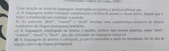 Universidade Federal do Ceará , 2008.)
Com relação ao nivel de linguagem no poema, é possivel afirmar que:
a) A linguagem muito compromete a leitura do poema e , dessa forma, impede que o
leitor compreenda seu conteúdo e sentido.
b) As palavras "dotô", "conoré "e "muie" revelam uma característica exclusiva do dialeto
nordestino da língua portuguesa brasileira.
c) A linguagem empregada no poema é padrão , embora haja poucas palavras, como "dotô".
"conoré", "muié "e "dexe", que são utilizadas na linguagem coloquial.
A linguagem do poema é coloquial, já que é construído a partir da reprodução fiel da fala de
algum nativo da língua portuguesa.