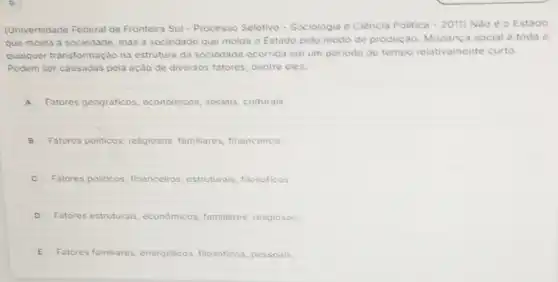 (Universidade Federal da Fronteira Sul - Processo Seletivo - Sociologia e Clència Politica -2011 Nào é o Estado
que molda a sociedade mas a sociedade que molda o Estado pelo modo de produção Mudanca social é toda e
qualquer transformação na estrutura da sociedade ocorrida em um periodo de tempo relativamente curto.
Podem ser causadas pela ação de diversos fatores dentre eles:
A Fatores geográficos economicos, sociais culturais
B Fatores politicos, religiosos familiares, financeiros
C Fatores politicos financeiros, estruturais filosoficos
D Fatores estruturais economicos, familiares religiosos
E Fatores familiares energéticos, filosoficos pessoais