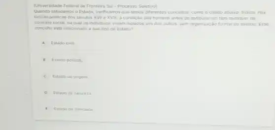 (Universidade Federal da Fronteira Sul - Processo Seletivo)
Quando estudamos o Estado verificamos que temos diferentes conceitos, como o citado abaixo: Indica nás
teorias politicas dos séculos XVII e XVIII, a condição dos homens antes de estipular um tipo qualquer de
contrato social, na qual os individuos viviam isolados uns dos outros, sem organização formal do estado. Esse
conceito está relacionado a que tipo de Estado?
A Estado civil.
B Estado politico
Estado de origem
D Estado de natureza
E Estado de liberdade