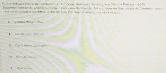 (Universidade Federal da Fronteira Sul - Processo Seletivo-Sociologia e Ciência Politica -2011
Sociólogo alemáo de origem húngara, nasceu em Budapeste. Foi o criador da Sociologia do Conhecimento -
uma nova disciplina cientifica. Autor do livro Ideologia e utopia, sua obra magna
A Charles Wright Mills
B Claude Lévi-Strauss
c David Emile Durkheim
D Karl Mannheim
E Max Weber