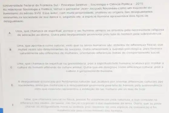 (Universidade Federal da Fronteira Sul-Processo Seletivo - Sociologia e Ciência Politica
-2011
Ao relacionar Sociologia e Politica, temos o pensador Jean-Jacques Rousseau como um expoente do
iluminismo do século XVIII Esse autor, com muita propriedade, analisou as origens das desigualdades
existentes na sociedade de sua época e, segundo ele, a espécie humana apresentava dois tipos de
desigualdade:
A
Uma, que chamava de espiritual, porque o ser humano sempre se orientou pela necessidade religiosa
A de adoraçǎo ao divino Outra pela desigualdade promovida pela luta do homem pela sobrevivéncia.
Uma, que apontava como natural, visto que os seres humanos sào dotados de diferenças fisicas que
B multas vezes sào determinantes de sucesso. Outra relacionad:a questão psicologica, pols homens
naturalmente sao diferentes de mulheres, orientando differenças inatas de comportamento social
Uma, que chamava de espiritual ou gnosiologica, pois a espiritualidade humana acabava por moldar a
C cultura do homem diferente da cultura animal. Qutra que ele designou como diferenca cultural, pois a
cultura 6 genuinamente humana
A desigualdade provocada por tenomenos naturais que acabava por orientar differencas culturals das
D sociedades ainda pré-historicas e a desigualdade promovida pela luta do homem pela sobrevivencia
visto que essa luta representou a evolução do ser humano ate os dias de hoje
Uma, que chamava natural ou fisica porque foi estabelecida pela natureza. e que consiste na
E
chamar de desigualdade moral ou politica, pois depende de uma especie de convençáo o foi
diferenca das idades, da saude, das forças corporais e das qualidades do alma. Outra, que se pode
estabelecida pelo pnsentimento dos homens