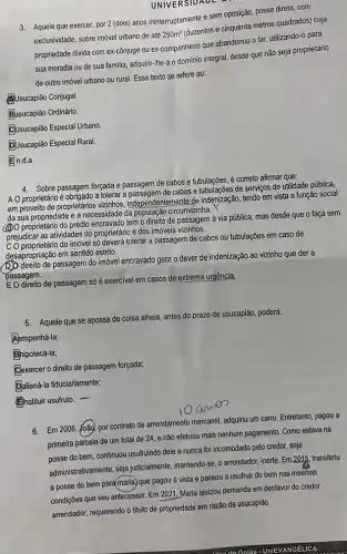 UNIVERSIDADE
3. Aquele que exercer, por 2 (dois) anos ininterruptamente e sem oposição, posse direta, com
exclusividade, sobre imóvel urbano de até
250m^2
(duzentos e cinquenta metros quadrados) cuja
propriedade divida com excônjuge ou ex-companheiro que abandonou o lar, utilizando-o para
sua moradia ou de sua familia, adquirir-Ihe á o dominio integral desde que não seja proprietário
de outro imóvel urbano ou rural. Esse texto se refere ao:
Usucapião Conjugal.
B.usucapião Ordinário.
CUsucapião Especial Urbano.
DUsucapião Especial Rural.
En.d.a
4. Sobre passagem forçada e passagem de cabos e tubulações, é correto afirmar que,
A O proprietário é obrigado a tolerar a passagem de cabos e tubulações de serviços de utilidade pública,
emproveito de proprietános vizinhos independentemente de indenização tendo em vista a função social
da sua propriedade e a necessidade da circunvizinha.
(2) proprietário do prédio encravado tem o direito de passagem à via pública mas desde que o faça sem
prejudicar as atividades do proprietário e dos imóveis vizinhos.
prejudicar as at do imóvel só deverá tolerar a passagem de cabos ou tubulações em caso de
desapropriação em sentido estrito.
passagem do imóvel encravado gera o dever de indenização ao vizinho que der a
passagem.
de passagem só é exercivel em casos de extrema urgência,
5. Aquele que se apossa de coisa alheia, antes do prazo de usucapião poderá:
A Alempenhá-la;
B Bhipotecá-la;
Clexercer o direito de passagem forçada;
D Daliená-la fiduciariamente;
Enstituir usufruto. -
6. Em 2006, João, por contrato de arrendamento mercantil adquiriu um carro. Entretanto , pagou a
primeira parcela de um total de 24, e não efetuou mais nenhum pagamento. Como estava na
do bem, continuou usuffuindo dele e nunca foi incomodado pelo credor, seja
administrativamente, seja judicialmente mantendo-se, o arrendador, inerte Em.2015, transferiu
a posse do bem para(maria, que pagou à vista e passou a usufruir do bem nas mesmas
condições que seu antecessor Em 2021, Maria ajuizou demanda em desfavor do credor
arrendador, requerendo o titulo de propriedade em razão da usucapião.