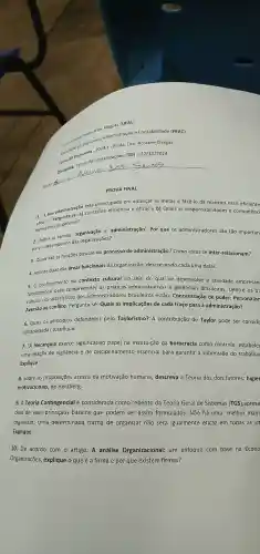 universities Economia Administração e Contabilidade (FEAC)
Profa. Dra Rosiane Chagas
de
Aluno: 5
de Economies Organizações (TO)- 27/11/2024
PROVA FINAL
preocupada em alcançar as metas e fazê-lo da maneira mais eficiente
1. Aboa administração conceitue eficiência e eficácia b) Quais as responsabilidades e competênci
ao gerente?
necessárias e 'administraçã o'. Por que os administradore são tão importan
para o desempenho das organizações?
3. Quais são as funções básicas do processo de administração Como estas se inter-relacionam?
4. Aponte duas das áreas funcionais da organização,descrevendo cada uma delas.
5. O conhecimento do contexto cultural no seio do qual se desenvolve a atividade empresari
5.0 conheciment compreender as administrativas e gerenciais brasileiras Dentre os tre
fundamenta cteristicos dos administradores brasileiros estão:Concentraçã o de poder Personalisn
Aversão ao conflito . Pergunta-se : Quais as implicações de cada traço para a administração?
6. Quais os princípios defendidos pelo Taylorismo? A contribuição de Taylor pode ser conside
ultrapassada Justifique.
7. "A hierarquia exerce significativo papel na instituição da burocracia como controle , estabelec
uma relação de vigilância e de disciplinamento essencial para garantir a submissão do trabalhac
Explique.
8. Sobre as proposições acerca da motivação humana descreva a Teoria dos dois fatores: higiêr
motivacionais, de Herzberg.
9. A Teoria Contingencial é considerad a como rebento da Teoria Geral de Sistemas (TGS) ,aprese
dois de seus princípios básicos que podem ser assim formulados:Não há uma melhor mane
organizar; Uma determinada forma de organizar não será igualmente eficaz em todas as sit
Explique.
10. De acordo com o artigo:A análise Organizacional:um enfoque com base na Econo
Organizações,explique o que é a firma e por que existem firmas?