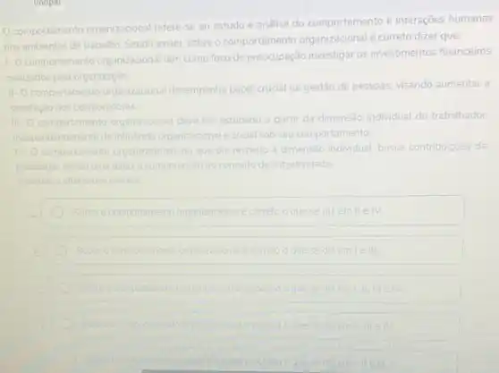 unopar
comportament organizacional refere-se ao estudo e análise do comportamento e interações humanas
nos ambientes de trabalho Sendo assim, sobre o comportamento organizacional é correto dizer que:
1.0 co
comportamento organizacional tem como foco de preocupação investigar os investimentos financeiros
realizados pela organização.
II-O comportamento organizacional desempenha papel crucial na gestão de pessoas, visando aumentar a
satisfação dos colaboradores.
iii- comportamento organizacional deve ser
estudado a partir da dimensão individual do trabalhador.
independentemer da influência organizacional social sob seu comportamento
IV. comportamento organizacional no que diz respeito à dimensão individual, busca contribuiçoes da
psicologia sendo uma delas a compreensao do conceito de subjetividade
Assinale a alternativa correta
Sobre o comportamento organizacional e correto o que se dizemile IV
Sobre o comportamento organizacional e correto	em leill
Sobre o comportamento organizacionale correlo	I little IV
Sobre o comportamento organizadonal
Sobre o comportament