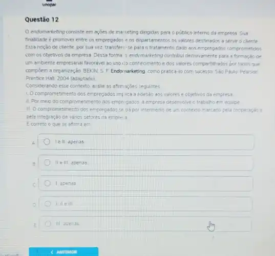 unopar
Questão 12
endomarketing consiste em ações de malketing dirigidas para o público interno da empresa. Sua
finalidade é promover entre os empregados e os departamentos os valores destinados a servir o cliente
Essa noção de cliente por sua vez, transferi -se para o tratamento dado aos empregados comprometidos
com os objetivos da empresa. Dessa forma.0 endomarketing contribui decisivamente para a formação de
um ambiente empresarial favoravel ao uso ilo conhecimento e dos valores compartilhados por todos que
compoem a organização BEKIN, S. F. Endornarketing como praticá-lo com successo. Sào Paulo: Pearson
Prentice Hall, 200 (adaptado)
Considerando esse contexto avalie as afirmaçóes seguintes
1. Ocomprometimento dos empregados impi lica a edesao aos valores e objetivos da empresa
II. Por meio do comprometmento dos emprigados a empresa desenvolve o trabalho em equipe
III. Ocomprometimento dos empregados se da por intermedio de um contexto marcado pela cooperação e
pela integração de vários setores da empre: a
Ecorreto o que se atima em
A	lell apenas
E	II ell apenas
C	1 apenas
D	I like ill
E	III apenas
fry