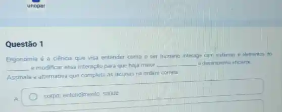 unopar
Questão 1
Ergonomia é a ciência que visa entender como o ser humano interage com sistemas e elementos do
__ e modificar essa interação para que haja maior
__ __ e desempenho eficiente.
Assinale a alternativa que completa as lacunas na ordem correta
A
corpo entendimento saude