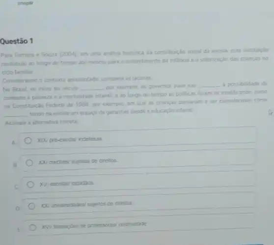 unopar
Questão 1
Para Ferreira e Souza (2004), em uma andlise histórica da contribuição social da escola, esta instituição
contribulu ao longo do tempo até mesmo para o entendimento da infancia e a valorização das crianças no
ciclo familiar.
Considerando o contexto apresentado complete as lacunas
No Brasil, no inicio do século __ por exemplo, os governos viam nas __ a possibilidade de
combate a pobreza e a mortalidade infantil, e ao longo do tempo as politicas foram se modificando, como
na Constituição Federal de 1988, por exemplo, em que as criancas passaram a ser consideradas como
__
tendo na escola um espaço de garantias desde a educação infantil.
Assinale a alternativa correta
A.
XIXI pré-escola/ indefesas.
XX/ creches/ sujeitos de direitos
XVI escolasi cidadäos.
You universidades/ sujeitos de direitos.
XVV formaçbes de professores coletividade