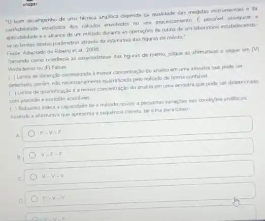 unopat
-0 bom desempenho de uma técnica analitica depende da qualidade das medidas instrumentais e da
comfabilidade estatistica dos calculos.envohados no seu processamento E possivel assegurar a
aplicabilidade e o alcance de um método durante as operaçōes de rotina de um laboratóno estabelecendo
se os limites destes parâmetros através da estimative das figuras de mérito."
Fonte: Adaptado de Ribeiro et al. 2008
Tomando como referência as caracteristicas das figuras de ménto, julgue as afirmativas a seguir em
(v)
Verdadeiras ou (F) Falsas
( ) Limite de detecçǎo corresponde a menor concentração do analito em uma amostra que pode ser
detectada, porém, nào necessariament quantificada pelo método de forma confivel.
( ) Limite de quantificação é a menor concentração do analito em uma amostra que pode ser determinado
com precisão e exabidao acertaves
( ) Robustez indica a capacidade de o método resistir a pequenas variaçbes nas condiçoes analiticas.
Assinale a alternativa que apresenta a sequéncia correta de cima para baixo
F-V-F
V-F-F
v-v-v
F-V-V
A M-V-F