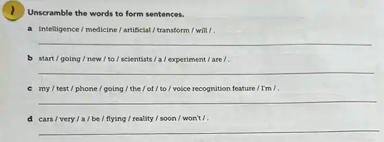 Unscramble the words to form sentences.
a intelligence/medicine/artificial / transform / will/.
__
b start/going/new / to/scientists/a/experiment / are /.
__
c my/test/phone/going / the / of / to/voice recognition feature / I'm /
__
d cars/very/a/be / flying / reality / soon I won't / .
__