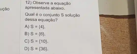 ução
12) Observe a equação
apresentada abaixo.
Qual é 0 conjunto S solução
dessa equação?
A) S= 4 
B) S= 6 
C) S= 10 
D) S= 36