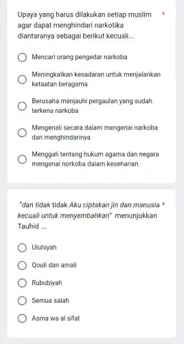 Upaya yang harus dilakukan setiap muslim
agar dapat menghindari narkotika
diantaranya sebagai berikut kecuali __
Mencari orang pengedar narkoba
Meningkatkan kesadaran untuk menjalankan
ketaatan beragama
Berusaha menjauhi pergaulan yang sudah
terkena narkoba
Mengenali secara dalam mengenai narkoba
dan menghindarinya
Menggali tentang hukum agama dan negara
mengenai norkoba dalam keseharian
"dan tidak tidak Aku ciptakan jin dan manusia
kecuali untuk menyembahkan " menunjukkan
Tauhid __
Uluhiyah
Qouli dan amali
Rububiyah
Semua salah
Asma wa al sifat