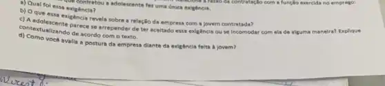 - Upe contratou a adolescente fez uma única exigência.
a) Qual fol essa exigência?
c) A adolescente parece se arrepender de ter aceitado essa exigência ou se incomodar com ela de alguma maneira? Explique
revela sobre a relação da empresa com a Jovem contratada?
contextualizando de acordo com o texto.
d) Como vocé avalla a postura da empresa diante da exigência feita a jovem?