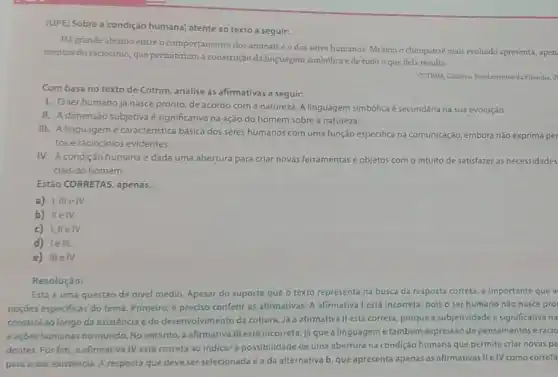 (UPE) Sobre a'condição humana; atente ao texto a seguir:
Hi grande abismo entre o comportamento dos animais eo dos seres humanos. Mesmo o chimpanze mais evoluido apresenta, apen.
mentos do raciocinio, que permitiriam a construçdo da linguagem simbólica ede tudo o que dela resulta.
COTRIM, Cilberta Fundamentos d. Filorefia.2
Com base no texto de Cotrim, analise as afirmativas a seguir:
1. Oserhumano já nasce pronto, de acordo com a natureza A linguagem simbólica é secundária na sua evolução.
II. A dimensão subjetiva é significativa na ação do homem sobre a natureza.
III. A linguagemé caracteristica básica dos seres humanos com uma função especifica na comunicaçáo, embora nào exprima per
tos e raciocinios evidentes.
IV. A condiçáo humana é dada uma abertura para criar novas ferramentas e objetos com o intuito de satisfazer as necessidades
clais do homem.
Estão CORRETAS, apenas,
a) I,III elv
b) IIeIV.
c) I,IIe IV.
d) leIIL
e) IIIeIV.
Resoluçáo:
Esta é uma questǎo de nivel médio. Apesar do suporte que o texto representa na busca da resposta correta,importante que v
noçóes especificas do tema Primeiro, é preciso conferi as afirmativas. A afirmativa l está incorreta, pois o ser humano não nasce pro
constrol ao longo da existéncia edo desenvolvimento da cultura. Ja a afirmativa II está correta porque a subjetividade é significativa na
eaçoes humanas no mundo No entanto, a afirmativa III está incorreta, ja que a linguageme tambêm expressão de pensamentos eracio
dentes. Por fim, a afirmativa IV está correta ao indicar a possibilidade de uma abertura na condição humana que permite criar novas pe
para a sua existência A resposta que deve ser selecionada é a da alternativa b, que apresenta apenas as afirmativas II elV como correta