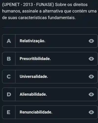 (UPENET - 2013 - FUNASE) Sobre os direitos
humanos , assinale a alternative a que contém uma
de suas característic as fundamentais.
A Relativização.
D
B Pres ritibilidade.
Universalidade.
D Ali enabilidade.
D
E Renunciabilidade.