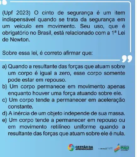 (Upf 2023) 0 cinto de segurança é um item
indispens vel quando se trata da segurança em
um veiculo em movimento. Seu uso, que é
obrigatório no Brasil, está relacionado com a 1^a Lei
de Newton.
Sobre essa lei, é correto afirmar que:
a) Quando a resultante das forças que atuam sobre
um corpo é igual a zero, esse corpo somente
pode estar em repouso.
b) Um corpo permanece em movimento apenas
enquanto houver uma força atuando sobre ele.
c) Um corpo tende a permanecer em aceleração
constante.
d) A inércia de um objeto independe de sua massa.
e) Um corpo tende a permanecer em repouso ou
em movimento retilineo uniforme quando a
resultante das forças que atuam sobre ele é nula.