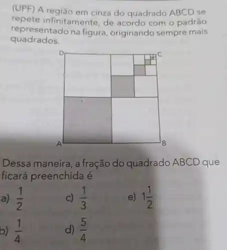 (UPF) A região em cinza do quadrado ABCD se
repete infinitament e, de acordo com o padrão
representa do na figura ,originando sempre mais
quadrados.
square 
square 
square 
square 
Dessa maneira, a fração do quadrado A BCD que
ficará preenchid e
a) (1)/(2)
C) (1)/(3)
e) 1(1)/(2)