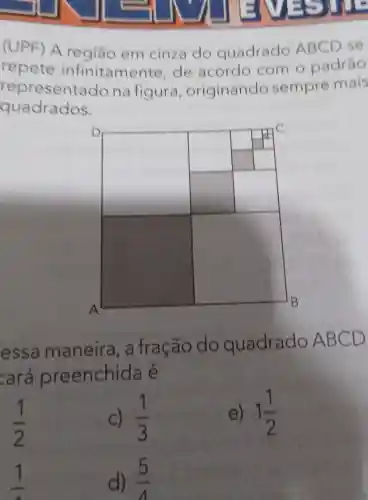 (UPF) A região em cinza do quadrado ABCD se
repete infinitamer te, de acordo com o padráo
representado na figura originando sempre mais
quadrados.
square 
square 
essa maneira , a fração do quadrado ABC
D
cará preenchida e
(1)/(2)
C) (1)/(3)
e) 1(1)/(2)