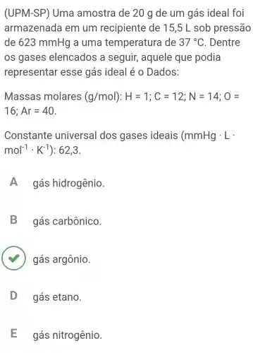 (UPM-SP') Uma amostra de 20 g de um gás ideal foi
armazenada em um recipiente de 15,5 L sob pressão
de 623 mmHg a uma temperature de 37^circ C . Dentre
os gases elencados a seguir,aquele que podia
representar esse gás ideal é o Dados:
Massas molares (g/mol):H=1;C=12;N=14;O=
16;Ar=40
Constante universal dos gases ideais (mmHgcdot L
mol^-1cdot K^-1 ): 62,3.
A ) gás hidrogênio.
B gás carbônico.
gás argônio.
gás etano. D
E gás nitrogênio.