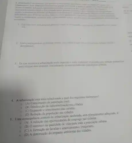 A urbanização é um processo que envolve o crescimento das cidades, tanto em população quanto em
desenvolvimento in rápido e desordenado gerou diversos desafios, como o aumento das desigualdades
infraestrutura.Esse fenômeno ocorreu com grande intensidade a partir do século XX, impulsionado pelo
desenvolvimento industrial e pelas oportunidades econômicas nos centros urbanos. No
sociais.a escassez de moradia de mobilidade e impacto ambiental . Muitas cidades enfrentam
dificuldades para fornecer serviços básicos, como saneamento , transporte e a população
Assim, a urbanização apresenta tanto oportunidades quanto desafios para o desenvolvimento sustentável das
sociedades.
xx.
1. Explique com suas próprias palavras o que é a urbanização e por que ela se intensificou no século
2. Cite e explique dois problemas sociais que podem surgir com o crescimento urbano rápido e
desordenado.
3. De que maneira a urbanização pode impactar o meio ambiente?Proponha uma solução sustentável
para mitigar esse impacto considerando as necessidades das populaçōes urbanas.
4. A urbanização está mais relacionada a qual dos seguintes fenômenos?
Crescimento da rural.
(B) Diminuição da industrialização nas cidades.
(C) Expansão e crescimento das cidades.
(D) Redução da população nas cidades.
s.Uma consequência comum da urbanização acelerada, sem planejamento adequado, é:
(A) A redução das oportunidades de emprego nas cidades.
(B) O aumento da qualidade de vida para toda a população urbana.
(C) A formação de favelas e assentamentos irregulares.
(D) A diminuição do impacto ambiental das cidades.