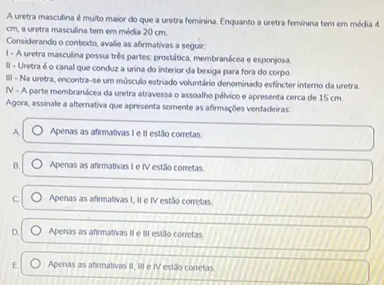 A uretra masculina é muito maior do que a uretra feminina, Enquanto a uretra feminina tem em média 4
cm, a uretra masculina tem em média 20 cm.
Considerando o contexto, avalie as afirmativas a seguir:
1-A uretra masculina possui trés partes, prostática, membrandcea e esponjosa
II
- Uretra é o canal que conduz a urina do interior da bexiga para fora do corpo
III -Na uretra, encontra -50um musculo estriado voluntáno denominado esfincter interno da uretra.
N
-A parte membranácea da uretra atravessa o assoalho pélvico e apresenta cerca de 15 cm.
Agora, assinale a alternativa que apresenta somente as afirmaçōes verdadeiras:
A.
Apenas as afirmativas Le II estão corretas.
B.
Apenas as afirmativasi e IV estão corretas.
Apenas as afirmativas I, IIe IV estão corretas.
Apenas as afirmativas II e III estão corretas.
Apenas as afirmativas II III elv estão corretas.