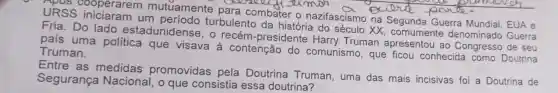 URSS iniciaram um turbulento da do século XX , comumente denominado Guerra URSS iniciaram u mutuamente para combater o nazifascismo no Segunda Querra Mundial, EUA
Fria. Do lado estadunidense , 0 recém -presidente Harry Truman apresentou ao de seu
país uma política que visava à contenção do comunismo, que ficou conhecida como Doutrina Truman.
Entre as medidas promovidas pela Doutrina Truman, uma das mais incisivas foi a Doutrina de
Segurança Nacional, o que consistia essa doutrina?