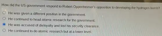 How did the US government respond to Robert Oppenheimer's opposition to developing the hydrogen bomb?
He was given a different position in the government.
He continued to head atomic research for the government.
C
He was accused of disloyalty and lost his security clearance.
He continued to do atomic research but at a lower level.