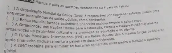 US Marque V para as questões Verdadeiras ou F para as Falsas:
()
A. Organização Mundial da Saúde (OMS) é responsável por coordenar esforços globais para
enfrentar emergencia de saúde pública, como pandemias.
()
()
D. Banco Mundial fornece assistência financeira exclusivamente a paises ricos.
.
A Organização das Nações Unidas para a Educação, Ciência e Cultura (UNESCO) atua na
preservação do patrimônio cultural e na promoção da educação e da ciência.
() O Fundo Monetário Internacional (FMI) e o Banco Mundial têm a mesma função de oferecer
apoio financeiro exclusivamente a paises em desenvolvimento.
()
 A OMC trabalha para eliminar as barreiras comerciais entre países e facilitar o comércio
global.