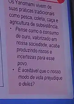 US Yanomami vivem de
suas práticas tradicionais
como pesca, coleta, caçae
agricultura de subsistência
- Pense como o consumo
de ouro, valorizado em
nossa sociedade, acaba
produzindo riscos e
incertezas para esse
povo.
E aceitável que 0 nosso
modo de vida prejudique
deles?