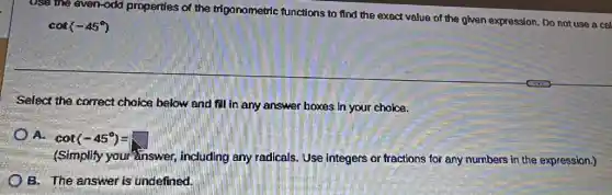 Usa the even-odd properties of the trigonometric functions to find the exact value of the given expression Do not use a cel
cot(-45^circ )
Select the correct choice below and fill in any answer boxes in your choice.
a cot(-45^circ )=
(Simplify your"inswer including any radicals Use integers or fractions for any numbers in the expression.)
B. The answer is undefined.