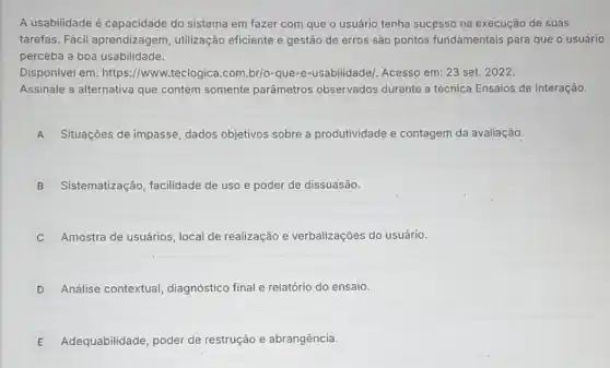 A usabilidade é capacidade do sistema em fazer com que o usuário tenha sucesso na execução de suas
tarefas. Fácil aprendizagem, utilização eficiente e gestão de erros são pontos fundamentais para que o usuário
perceba a boa usabilidade.
Disponivel em: https //www.teclogica.com.br/o -que-e-usabilidade/. Acesso
Assinale a alternativa que contém somente parâmetros observados durante a técnica Ensaios de Interação.
A Situações de impasse dados objetivos sobre a produtividade e contagem da avaliação.
B Sistematização, facilidade de uso e poder de dissuasão.
Amostra de usuários, local de realização e verbalizações do usuário.
D Análise contextual diagnóstico final e relatório do ensaio.
E Adequabilidade, poder de restrução e abrangência.