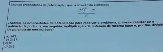 Usando propriedades de potenciação, qual a solução da expressão
((3^2)^3cdot 3^6)/(3^7)
(Aplique as propriedades de potenciação para resolver o problema primeiro realizando a
potência de potência, em seguida, multiplicaçãc de potencia de mesma base e, por fim , divisã
de potencia de mesma base).
a) 243.
b) 2187.
c) 81.
d) 243.